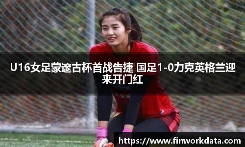 U16女足蒙邃古杯首战告捷 国足1-0力克英格兰迎来开门红